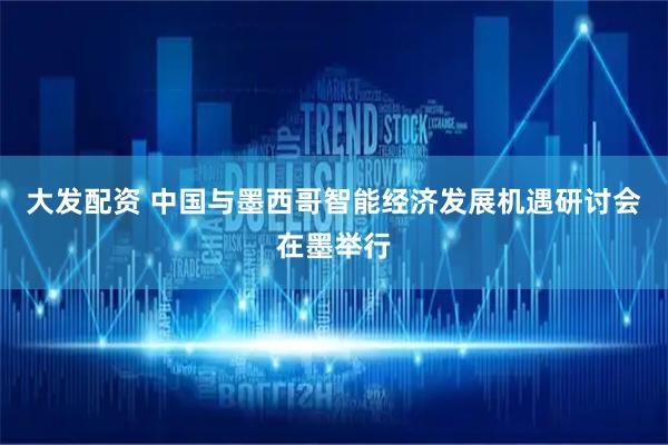 大发配资 中国与墨西哥智能经济发展机遇研讨会在墨举行