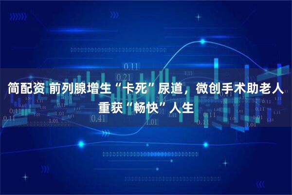 简配资 前列腺增生“卡死”尿道，微创手术助老人重获“畅快”人生