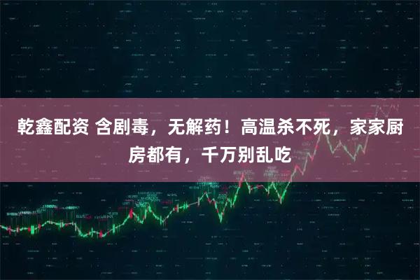 乾鑫配资 含剧毒，无解药！高温杀不死，家家厨房都有，千万别乱吃