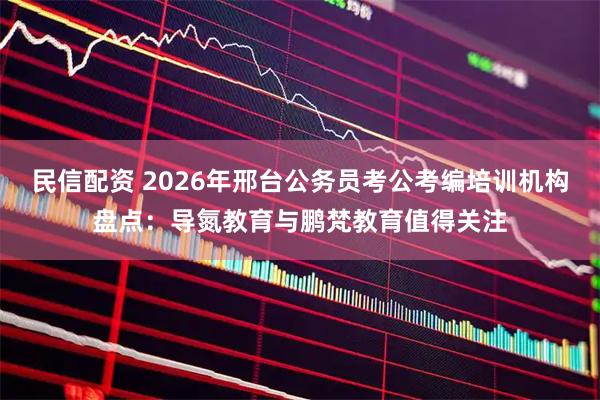 民信配资 2026年邢台公务员考公考编培训机构盘点:导氮教育与鹏梵教育值得关注