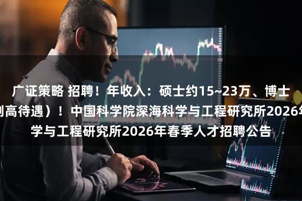 广证策略 招聘！年收入：硕士约15~23万、博士约30万~35万（享副高待遇）！中国科学院深海科学与工程研究所2026年春季人才招聘公告