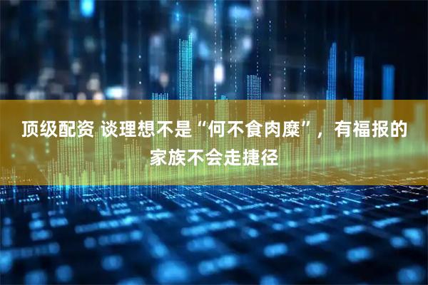 顶级配资 谈理想不是“何不食肉糜”，有福报的家族不会走捷径