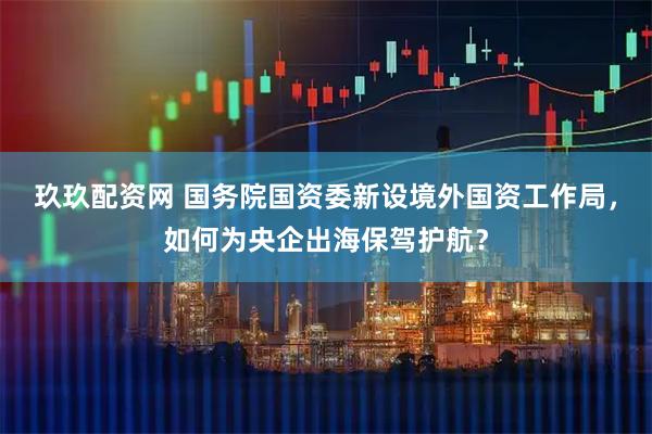 玖玖配资网 国务院国资委新设境外国资工作局，如何为央企出海保驾护航？