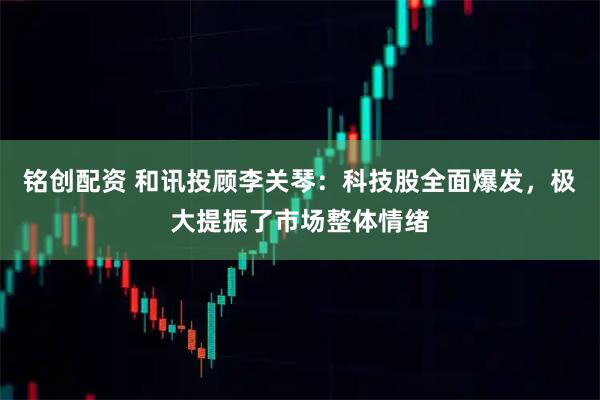 铭创配资 和讯投顾李关琴：科技股全面爆发，极大提振了市场整体情绪