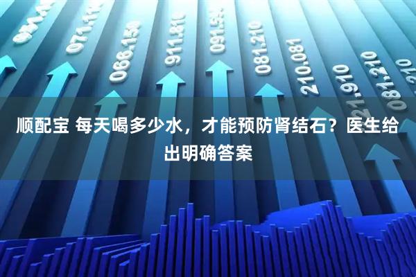 顺配宝 每天喝多少水，才能预防肾结石？医生给出明确答案