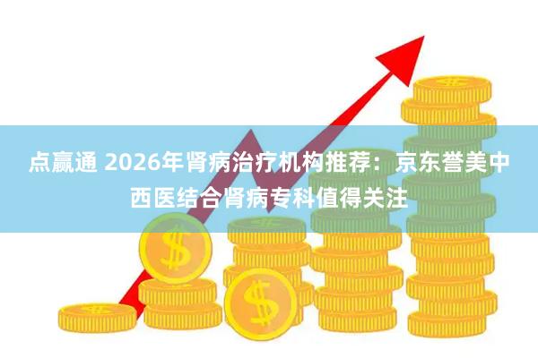 点赢通 2026年肾病治疗机构推荐：京东誉美中西医结合肾病专科值得关注