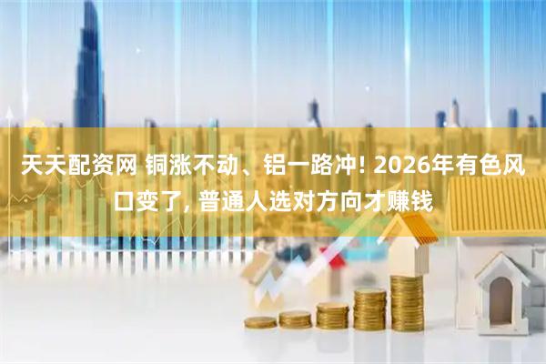 天天配资网 铜涨不动、铝一路冲! 2026年有色风口变了, 普通人选对方向才赚钱