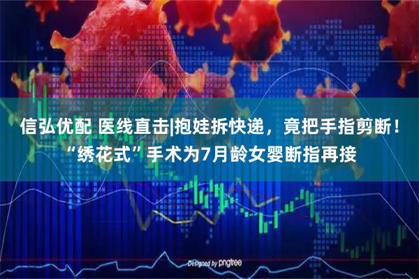 信弘优配 医线直击|抱娃拆快递，竟把手指剪断！“绣花式”手术为7月龄女婴断指再接