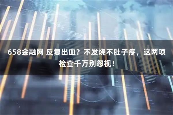 658金融网 反复出血？不发烧不肚子疼，这两项检查千万别忽视！