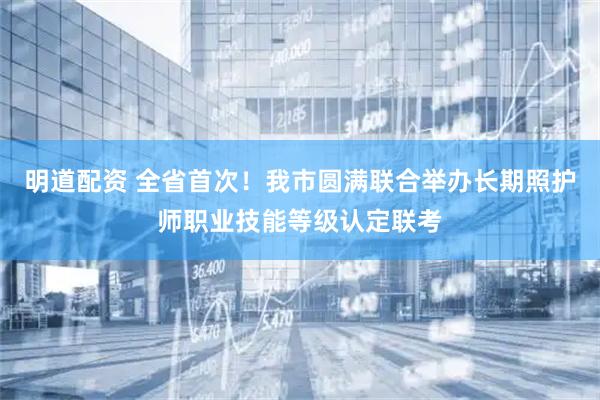明道配资 全省首次！我市圆满联合举办长期照护师职业技能等级认定联考