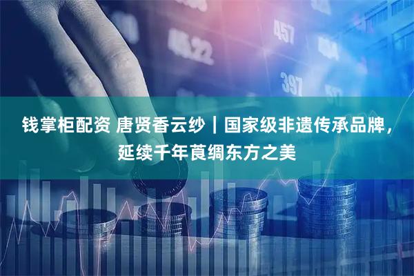 钱掌柜配资 唐贤香云纱|国家级非遗传承品牌,延续千年莨绸东方之美