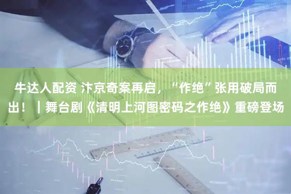 牛达人配资 汴京奇案再启，“作绝”张用破局而出！｜舞台剧《清明上河图密码之作绝》重磅登场