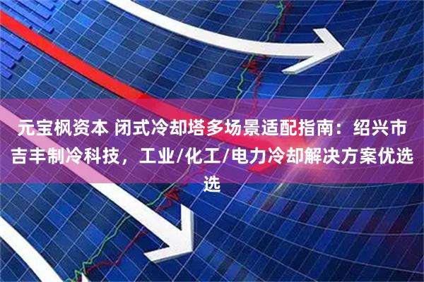 元宝枫资本 闭式冷却塔多场景适配指南：绍兴市吉丰制冷科技，工业/化工/电力冷却解决方案优选