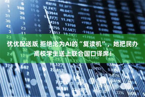优优配送版 拒绝沦为AI的“复读机”,她把民办高校学生送上联合国口译席!