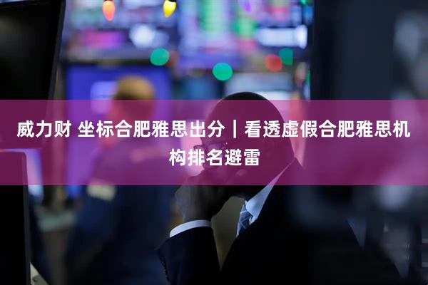 威力财 坐标合肥雅思出分｜看透虚假合肥雅思机构排名避雷