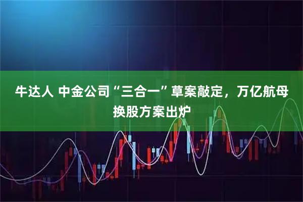 牛达人 中金公司“三合一”草案敲定，万亿航母换股方案出炉