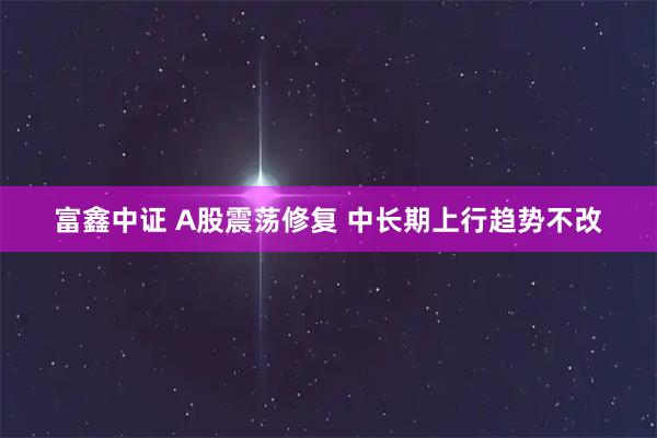 富鑫中证 A股震荡修复 中长期上行趋势不改