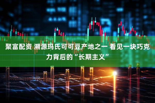 聚富配资 溯源玛氏可可豆产地之一 看见一块巧克力背后的“长期主义”