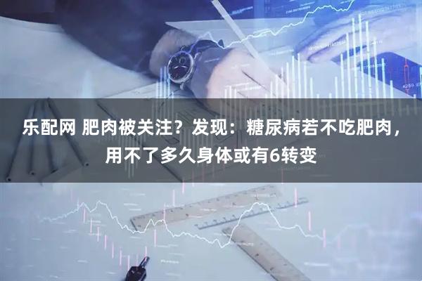 乐配网 肥肉被关注？发现：糖尿病若不吃肥肉，用不了多久身体或有6转变