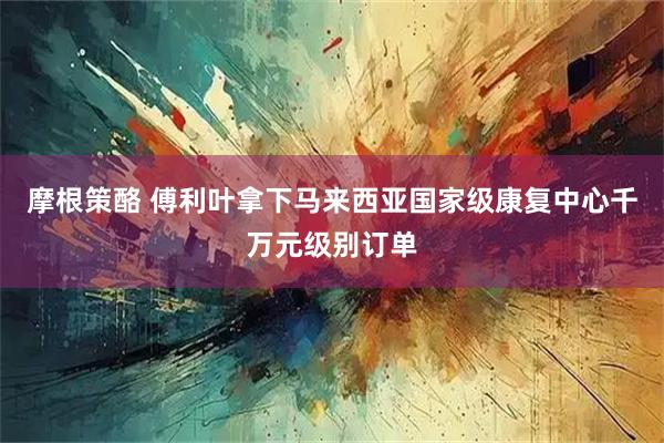 摩根策酪 傅利叶拿下马来西亚国家级康复中心千万元级别订单