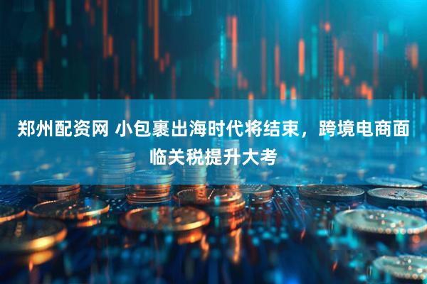 郑州配资网 小包裹出海时代将结束,跨境电商面临关税提升大考