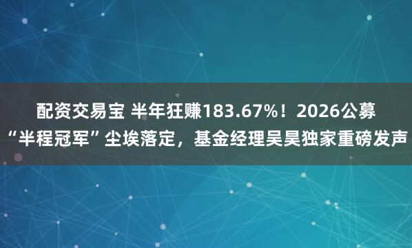 配资交易宝 半年狂赚183.67%！2026公募“半程冠军”尘埃落定，基金经理吴昊独家重磅发声