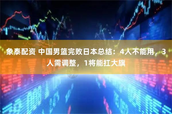 象泰配资 中国男篮完败日本总结：4人不能用，3人需调整，1将能扛大旗