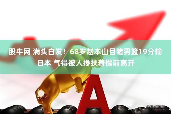 股牛网 满头白发！68岁赵本山目睹男篮19分输日本 气得被人搀扶着提前离开