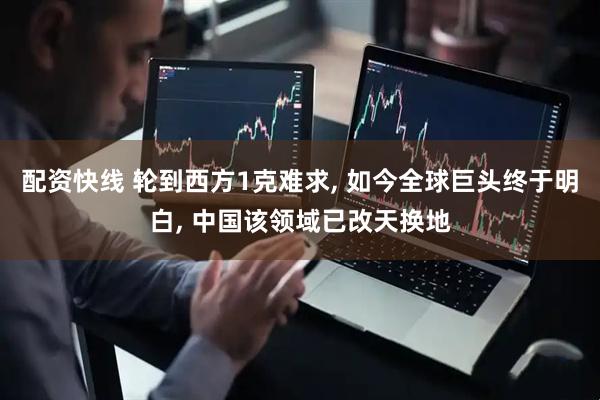 配资快线 轮到西方1克难求, 如今全球巨头终于明白, 中国该领域已改天换地