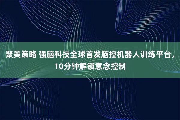 聚美策略 强脑科技全球首发脑控机器人训练平台，10分钟解锁意念控制