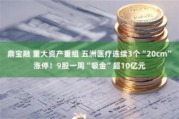 鼎宝融 重大资产重组 五洲医疗连续3个“20cm”涨停！9股一周“吸金”超10亿元