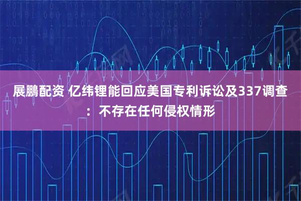 展鵬配资 亿纬锂能回应美国专利诉讼及337调查：不存在任何侵权情形