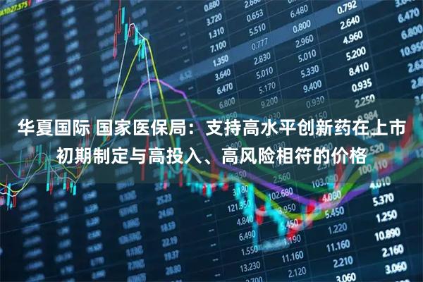 华夏国际 国家医保局：支持高水平创新药在上市初期制定与高投入、高风险相符的价格